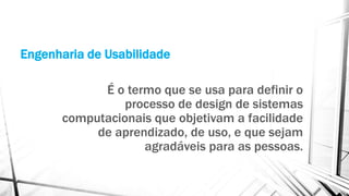 Engenharia de Usabilidade
É o termo que se usa para definir o
processo de design de sistemas
computacionais que objetivam a facilidade
de aprendizado, de uso, e que sejam
agradáveis para as pessoas.
 