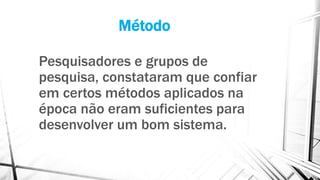 Método
Pesquisadores e grupos de
pesquisa, constataram que confiar
em certos métodos aplicados na
época não eram suficientes para
desenvolver um bom sistema.
 