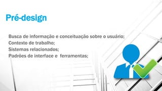 Pré-design
Busca de informação e conceituação sobre o usuário;
Contexto de trabalho;
Sistemas relacionados;
Padrões de interface e ferramentas;
 