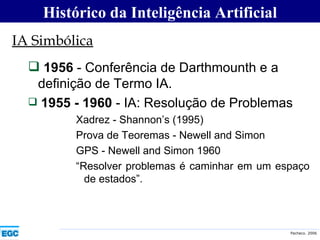 IA Simbólica 1956  - Conferência de Darthmounth e a definição de Termo IA. 1955 - 1960  - IA: Resolução de Problemas Xadrez - Shannon’s (1995) Prova de Teoremas - Newell and Simon  GPS - Newell and Simon 1960 “ Resolver problemas é caminhar em um espaço de estados”. Histórico da Inteligência Artificial 
