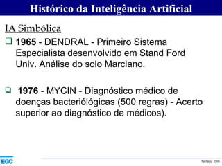 IA Simbólica 1965  - DENDRAL - Primeiro Sistema Especialista desenvolvido em Stand Ford Univ. Análise do solo Marciano. 1976  - MYCIN - Diagnóstico médico de doenças bacteriólógicas (500 regras) - Acerto superior ao diagnóstico de médicos). Histórico da Inteligência Artificial 