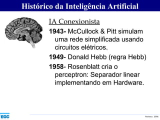 IA Conexionista   1943-  McCullock & Pitt simulam uma rede simplificada usando circuitos elétricos. 1949 - Donald Hebb (regra Hebb) 1958 - Rosenblatt cria o perceptron: Separador linear implementando em Hardware. Histórico da Inteligência Artificial 