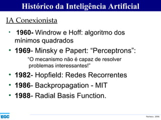 1960-  Windrow e Hoff: algoritmo dos mínimos quadrados 1969 - Minsky e Papert: “Perceptrons”: “ O mecanismo não é capaz de resolver problemas interessantes!” 1982 - Hopfield: Redes Recorrentes  1986 - Backpropagation - MIT 1988 - Radial Basis Function. IA Conexionista Histórico da Inteligência Artificial 
