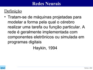 Definição Tratam-se de máquinas projetadas para modelar a forma pela qual o cérebro realizar uma tarefa ou função particular. A rede é geralmente implementada com componentes eletrônicos ou simulada em programas digitais Haykin, 1994 Redes Neurais 