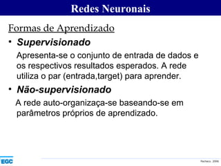 Formas de Aprendizado Supervisionado Apresenta-se o conjunto de entrada de dados e os respectivos resultados esperados. A rede utiliza o par (entrada,target) para aprender. Não-supervisionado A rede auto-organizaça-se baseando-se em parâmetros próprios de aprendizado. Redes Neuronais 
