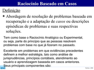 Definição Abordagem de resolução de problemas baseada em recuperação e a adaptação de  casos  ou descrições episódicas de problemas e suas respectivas soluções. Raciocínio Baseado em Casos Tem como base o Raciocínio Analógico ou Experimental, ou seja, parte do princípio que as pessoas resolvem problemas com base no que já fizeram no passado. Excelente em problemas em que evidências precedentes definem a melhor estratégia, tais como análise de jurisprudências, princípios contábeis, atendimento ao usuário e aprendizagem baseada em casos anteriores. Seus principais componentes são: 