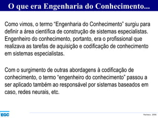 Como vimos, o termo “Engenharia do Conhecimento” surgiu para definir a área científica de construção de sistemas especialistas. Engenheiro do conhecimento, portanto, era o profissional que realizava as tarefas de aquisição e codificação de conhecimento em sistemas especialistas.   O que era Engenharia do Conhecimento... Com o surgimento de outras abordagens à codificação de conhecimento, o termo “engenheiro do conhecimento” passou a ser aplicado também ao responsável por sistemas baseados em caso, redes neurais, etc.   