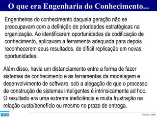 O que era Engenharia do Conhecimento... Engenheiros do conhecimento daquela geração não se preocupavam com a definição de prioridades estratégicas na organização. Ao identificarem oportunidades de codificação de conhecimento, aplicavam a ferramenta adequada para depois reconhecerem seus resultados, de difícil replicação em novas oportunidades.   Além disso, havia um distanciamento entre a forma de fazer sistemas de conhecimento e as ferramentas da modelagem e desenvolvimento de software, sob a alegação de que o processo de construção de sistemas inteligentes é intrinsicamente ad hoc. O resultado era uma extrema ineficiência e muita frustração na relação custo/benefício ou mesmo no prazo de entrega.   
