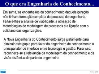O que era Engenharia do Conhecimento... Em suma, os engenheiros do conhecimento daquela geração não tinham formação completa do processo de engenharia. Faltava-lhes a análise de viabilidade, a utilização de metodologias de modelagem de processos e a ligação com o cotidiano das organizações. A Nova Engenharia do Conhecimento surge justamente para diminuir este gap e para fazer do engenheiro de conhecimento o principal ator de interface entre tecnologia e gestão. Para isso, reconhece-se a relevância da modelagem do conhecimento e da visão sistêmica de parte do engenheiro. 