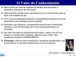 O Valor do Conhecimento Mais de 50% do custo de extração de petróleo está associado à obtenção e tratamento de informação. Historicamente sempre foram necessários de 3 a 4 homens-hora para se fazer uma tonelada de aço.  Com o uso de sofisticados sistemas computacionais somente 45 min são necessários para produção de uma tonelada. Enquanto o aço significou o componente essencial para a Revolução Industrial, a Era da Informação tem como componente básico um microchip. Seu valor não está no componente físico (sílica - areia) e sim em seu projeto e no projeto das complexas máquinas que o fazem. Seu ingrediente principal é CONHECIMENTO Conclusão : cada vez mais compramos e vendemos conhecimento, que se transformou na principal matéria-prima na nova economia. Tom Stewart – Fortune Magazine. 