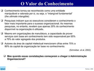O Valor do Conhecimento Conhecimento tornou-se reconhecido como uma entidade manipulável e valorada por si, ou seja, o “intangível fundamental” ( the ultimate intangible ) Pesquisas indicam que os executivos consideram o conhecimento o fator mais importante para o sucesso organizacional. As mesmas pesquisas, no entanto, revelam que apenas 20% do conhecimento disponível na organização é utilizado. Mesmo em organizações de manufatura, a capacidade de prover serviços com base em conhecimento tem sido responsável por 65% a 75% do valor agregado dos produtos. Autores da área de capital intelectual mencionam cifras entre 75% a 80% do capital da organização ter base no conhecimento. (Schreiber. et al, 2002) Mas quando essas constatações começaram a chegar à Administração Organizacional? 
