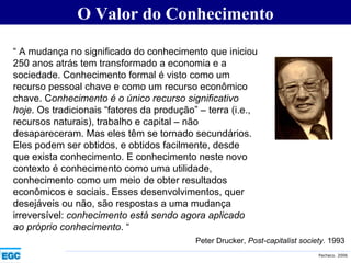 O Valor do Conhecimento “  A mudança no significado do conhecimento que iniciou 250 anos atrás tem transformado a economia e a sociedade. Conhecimento formal é visto como um recurso pessoal chave e como um recurso econômico chave. C onhecimento é o único recurso significativo hoje . Os tradicionais “fatores da produção” – terra (i.e., recursos naturais), trabalho e capital – não desapareceram. Mas eles têm se tornado secundários. Eles podem ser obtidos, e obtidos facilmente, desde que exista conhecimento. E conhecimento neste novo contexto é conhecimento como uma utilidade, conhecimento como um meio de obter resultados econômicos e sociais. Esses desenvolvimentos, quer desejáveis ou não, são respostas a uma mudança irreversível:  conhecimento está sendo agora aplicado ao próprio conhecimento . “ Peter Drucker,  Post-capitalist society.  1993 