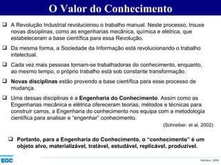 O Valor do Conhecimento A Revolução Industrial revolucionou o trabalho manual. Neste processo, trouxe novas disciplinas, como as engenharias mecânica, química e elétrica, que estabeleceram a base científica para essa Revolução. Da mesma forma, a Sociedade da Informação está revolucionando o trabalho intelectual. Cada vez mais pessoas tornam-se trabalhadoras do conhecimento, enquanto, ao mesmo tempo, o próprio trabalho está sob constante transformação. Novas disciplinas  estão provendo a base científica para esse processo de mudança. Uma dessas disciplinas é a  Engenharia do Conhecimento . Assim como as Engenharias mecânica e elétrica ofereceram teorias, métodos e técnicas para construir carros, a Engenharia do conhecimento nos equipa com a metodologia científica para analisar e “engenhar” conhecimento. (Schreiber. et al, 2002) Portanto, para a Engenharia do Conhecimento, o “conhecimento” é um objeto alvo, materializável, tratável, estudável, replicável, produzível. 