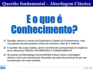 Questão fundamental – Abordagem Clássica E o que é  Conhecimento? Questão natural no campo da Engenharia e Gestão do Conhecimento, mas cuja gênese da preocupação humana já remonta a mais de 2 milênios.  A questão não surge isolada, sendo normalmente acompanhada da exigência de se diferenciar DADOS, INFORMAÇÃO e CONHECIMENTO.  Os autores da Metodologia CommonKADS incluem tanto a abordagem clássica como uma interessante discussão que parte da premissa do por que se preocupar com essa questão. 