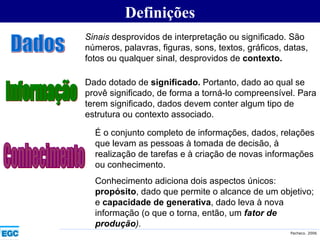 Definições Dados Sinais  desprovidos de interpretação ou significado. São números, palavras, figuras, sons, textos, gráficos, datas, fotos ou qualquer sinal, desprovidos de  contexto. Informação Dado dotado de  significado.  Portanto, dado ao qual se provê significado, de forma a torná-lo compreensível. Para terem significado, dados devem conter algum tipo de estrutura ou contexto associado. Conhecimento É o conjunto completo de informações, dados, relações que levam as pessoas à tomada de decisão, à realização de tarefas e à criação de novas informações ou conhecimento. Conhecimento adiciona dois aspectos únicos:  propósito , dado que permite o alcance de um objetivo; e  capacidade de generativa , dado leva à nova informação (o que o torna, então, um  fator de produção ). 