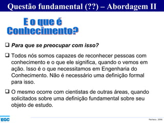 Questão fundamental (??) – Abordagem II E o que é  Conhecimento? Para que se preocupar com isso? Todos nós somos capazes de reconhecer pessoas com conhecimento e o que ele significa, quando o vemos em ação. Isso é o que necessitamos em Engenharia do Conhecimento. Não é necessário uma definição formal para isso. O mesmo ocorre com cientistas de outras áreas, quando solicitados sobre uma definição fundamental sobre seu objeto de estudo. 
