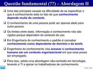 Questão fundamental (??) – Abordagem II Uma das principais causas na dificuldade de se especificar o que é conhecimento está no fato de que  conhecimento depende muito do  contexto .  O conhecimento de uma pessoa pode ser apenas dado para outra pessoa. Os limites entre dado, informação e conhecimento não são rígidos porque dependem do contexto de uso. Em Engenharia do conhecimento o padrão é conceber  conhecimento como dependente de domínio e da tarefa .  Engenharia do conhecimento visa  acessar o conhecimento humano em um contexto organizacional  em que esse possa ser empregado. Para isso, adota uma abordagem não-centrada em tecnologia, levando a TI a apoiar os trabalhadores de conhecimento. 
