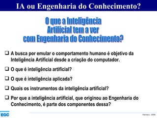 IA ou Engenharia do Conhecimento? O que a Inteligência Artificial tem a ver  com Engenharia do Conhecimento? A busca por emular o comportamento humano é objetivo da Inteligência Artificial desde a criação do computador. O que é inteligência artificial?  O que é inteligência aplicada?  Quais os instrumentos da inteligência artificial?  Por que a inteligência artificial, que originou ao Engenharia do Conhecimento, é parte dos componentes dessa? 