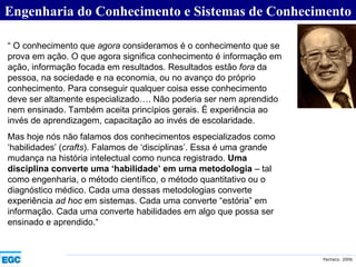 Engenharia do Conhecimento e Sistemas de Conhecimento “  O conhecimento que  agora  consideramos é o conhecimento que se prova em ação. O que agora significa conhecimento é informação em ação, informação focada em resultados. Resultados estão  fora  da pessoa, na sociedade e na economia, ou no avanço do próprio conhecimento. Para conseguir qualquer coisa esse conhecimento deve ser altamente especializado…. Não poderia ser nem aprendido nem ensinado. Também aceita princípios gerais. É experiência ao invés de aprendizagem, capacitação ao invés de escolaridade.  Mas hoje nós não falamos dos conhecimentos especializados como ‘habilidades’ ( crafts ). Falamos de ‘disciplinas’. Essa é uma grande mudança na história intelectual como nunca registrado.  Uma disciplina converte uma ‘habilidade’ em uma metodologia  – tal como engenharia, o método científico, o método quantitativo ou o diagnóstico médico. Cada uma dessas metodologias converte experiência  ad hoc  em sistemas. Cada uma converte “estória” em informação. Cada uma converte habilidades em algo que possa ser ensinado e aprendido.“ 