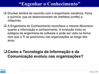 “ Engenhar o Conhecimento” Drucker lembra ter ocorrido com a engenharia mecânica, física e química, que se desenvolveram de artefatos (crafts) a máquinas. A Engenharia do Conhecimento reconhece o mesmo fênomeno quanto a informação e conhecimento. A evolução inclui os estágios da engenharia de software e pode ser vista na forma com que a TI se posicionou nas organizações ao longo dos anos. Como a Tecnologia da Informação e da Comunicação evoluiu nas organizações? 