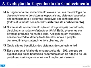 A Evolução da Engenharia do Conhecimento A Engenharia do Conhecimento evoluiu de uma metodologia de desenvolvimento de sistemas especialistas, sistemas baseados em conhecimento e sistemas intensivos em conhecimento (todos atualmente considerados  sistemas de conhecimento ). Sistemas de conhecimento são um dos principais produtos da disciplina chamada  inteligência artificial.  Estão presentes em diversos produtos no mundo todo. Aplicam-se em medicina, análise de crédito, detecção de fraudes, apoio a projeto, controle, finanças, atendimento a clientes, etc. Quais são os benefícios dos sistemas de conhecimento?  Essa pergunta foi alvo de uma pesquisa de 1992, em que se questionava pelos benefícios esperados antes da adoção de um projeto e os alcançados após a utilização dos mesmos. 
