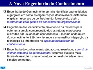 A Nova Engenharia do Conhecimento Engenharia do Conhecimento permite identificar oportunidades e gargalos em como as organizações desenvolvem, distribuem e aplicam recursos de conhecimento, fornecendo, assim,  ferramentas para gestão de conhecimento organizacional . Engenharia do Conhecimento providencia os métodos para obter uma ampla compreensão das estruturas e processos utilizados por usuários do conhecimento – mesmo onde muito do conhecimento é tácito – levando a uma melhor integração da tecnologia da informação no  apoio ao trabalhador de conhecimento. Engenharia do conhecimento ajuda, como resultado, a  construir melhor sistemas de conhecimento :  sistemas que são mais fáceis de usar, têm uma arquitetura bem-estruturada e mais simples de manter. 