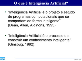 “ Inteligência Artificial é o projeto e estudo de programas computacionais que se comportam de forma inteligente” (Dean, Allen, Aloinons, 1995) “ Inteligência Artificial é o processo de construir um conhecimento inteligente” (Ginsbug, 1992) O que é Inteligência Artificial? 