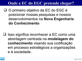 Onde a EC do EGC pretende chegar? O primeiro objetivo da EC do EGC é posicionar nossas pesquisas e nossos desenvolvimentos na  Nova Engenharia do Conhecimento Isso significa reconhecer a EC como uma abordagem centrada na  modelagem do conhecimento  visando sua codificação em processo estratégicos a organizações e à sociedade. 