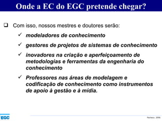 Onde a EC do EGC pretende chegar? Com isso, nossos mestres e doutores serão: modeladores de conhecimento gestores de projetos de sistemas de conhecimento inovadores na criação e aperfeiçoamento de metodologias e ferramentas da engenharia do conhecimento Professores nas áreas de modelagem e codificação de conhecimento como instrumentos de apoio à gestão e à mídia. 