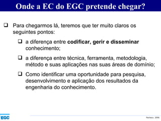 Onde a EC do EGC pretende chegar? Para chegarmos lá, teremos que ter muito claros os seguintes pontos: a diferença entre  codificar, gerir e disseminar  conhecimento; a diferença entre técnica, ferramenta, metodologia, método e suas aplicações nas suas áreas de domínio; Como identificar uma oportunidade para pesquisa, desenvolvimento e aplicação dos resultados da engenharia do conhecimento. 
