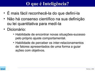 É mais fácil reconhecê-la do que definí-la  Não há consenso científico na sua definição ou lei quantitativa para medí-la Dicionário: Habilidade de encontrar novas situações-sucesso pelo próprio ajuste comportamental. Habilidade de perceber os inter-relacionamentos de fatores apresentados de uma forma a guiar ações com objetivos. O que é Inteligência? 