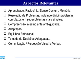 Aprendizado, Raciocínio, Senso Comum, Memória. Resolução de Problemas, incluindo dividir problemas complexos em sub-problemas mais simples. Compreensão, mesmo ante ambigüidade. Adaptação. Equilíbrio Emocional. Tomada de Decisões Adequadas. Comunicação / Percepção Visual e Verbal.   Aspectos Relevantes 