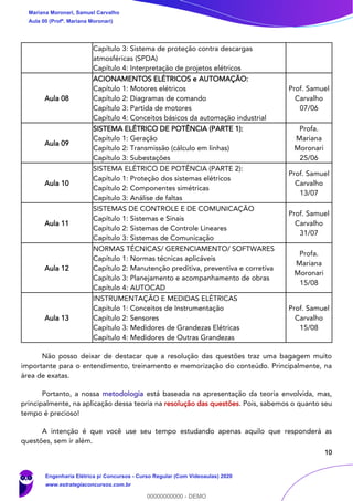 10
Capítulo 3: Sistema de proteção contra descargas
atmosféricas (SPDA)
Capítulo 4: Interpretação de projetos elétricos
Aula 08
ACIONAMENTOS ELÉTRICOS e AUTOMAÇÃO:
Capítulo 1: Motores elétricos
Capítulo 2: Diagramas de comando
Capítulo 3: Partida de motores
Capítulo 4: Conceitos básicos da automação industrial
Prof. Samuel
Carvalho
07/06
Aula 09
SISTEMA ELÉTRICO DE POTÊNCIA (PARTE 1):
Capítulo 1: Geração
Capítulo 2: Transmissão (cálculo em linhas)
Capítulo 3: Subestações
Profa.
Mariana
Moronari
25/06
Aula 10
SISTEMA ELÉTRICO DE POTÊNCIA (PARTE 2):
Capítulo 1: Proteção dos sistemas elétricos
Capítulo 2: Componentes simétricas
Capítulo 3: Análise de faltas
Prof. Samuel
Carvalho
13/07
Aula 11
SISTEMAS DE CONTROLE E DE COMUNICAÇÃO
Capítulo 1: Sistemas e Sinais
Capítulo 2: Sistemas de Controle Lineares
Capítulo 3: Sistemas de Comunicação
Prof. Samuel
Carvalho
31/07
Aula 12
NORMAS TÉCNICAS/ GERENCIAMENTO/ SOFTWARES
Capítulo 1: Normas técnicas aplicáveis
Capítulo 2: Manutenção preditiva, preventiva e corretiva
Capítulo 3: Planejamento e acompanhamento de obras
Capítulo 4: AUTOCAD
Profa.
Mariana
Moronari
15/08
Aula 13
INSTRUMENTAÇÃO E MEDIDAS ELÉTRICAS
Capítulo 1: Conceitos de Instrumentação
Capítulo 2: Sensores
Capítulo 3: Medidores de Grandezas Elétricas
Capítulo 4: Medidores de Outras Grandezas
Prof. Samuel
Carvalho
15/08
Não posso deixar de destacar que a resolução das questões traz uma bagagem muito
importante para o entendimento, treinamento e memorização do conteúdo. Principalmente, na
área de exatas.
Portanto, a nossa metodologia está baseada na apresentação da teoria envolvida, mas,
principalmente, na aplicação dessa teoria na resolução das questões. Pois, sabemos o quanto seu
tempo é precioso!
A intenção é que você use seu tempo estudando apenas aquilo que responderá as
questões, sem ir além.
Mariana Moronari, Samuel Carvalho
Aula 00 (Profª. Mariana Moronari)
Engenharia Elétrica p/ Concursos - Curso Regular (Com Videoaulas) 2020
www.estrategiaconcursos.com.br
0
00000000000 - DEMO
 