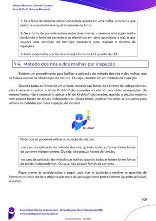 100
1- Se a fonte de corrente estiver conectada apenas em uma malha, a corrente que
percorre essa malha será igual à corrente da fonte;
2- Se a fonte de corrente estiver entre duas malhas, criaremos uma super malha
(excluindo a fonte de corrente e os elementos em série associados a ela), o que
causará uma condição de restrição necessária para resolver o sistema de
equações.
3- Uma supermalha precisa da aplicação tanto da LKT quanto da LKC.
7.4. Método dos nós e das malhas por inspeção
Existem um procedimento para facilitar a aplicação do método dos nós e das malhas, que
se baseia apenas na observação do circuito. Ou seja, consiste em um método de inspeção.
Quando todas as fontes de um circuito resistivo são fontes de corrente de independentes,
não é necessário aplicar a lei de Kirchhoff das correntes a cada nó para obter as equações. Da
mesma forma, não é necessário aplicar a lei de Kirchhoff das tensões, quando o circuito resistivo
tem apenas fontes de tensão independentes. Dessa forma, poderemos obter as equações para
ambos os métodos por mera inspeção do circuito!
Note que só podemos utilizar a inspeção do circuito:
- no caso da aplicação do método dos nós, quando todas as fontes forem fontes
de corrente independentes. Ou seja, não possuir fontes de tensão;
-no caso da aplicação do método das malhas, quando todas as fontes forem fontes
de tensão independentes. Ou seja, não possuir fontes de corrente.
Fique atento às considerações a seguir, pois elas te ajudarão a resolver as questões de
forma muito mais rápida e objetiva por meio da aplicação deste procedimento (quando aplicável,
é claro!)
Mariana Moronari, Samuel Carvalho
Aula 00 (Profª. Mariana Moronari)
Engenharia Elétrica p/ Concursos - Curso Regular (Com Videoaulas) 2020
www.estrategiaconcursos.com.br
0
00000000000 - DEMO
 