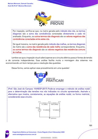 101
Por inspeção, verifica-se que, na matriz gerada pelo método dos nós, os termos
diagonais são a soma das condutâncias conectadas diretamente a cada nó
analisado. Enquanto, os outros termos não diagonais são os valores negativos das
condutâncias conectadas entre estes nós.
De igual maneira, na matriz gerada pelo método das malhas, os termos diagonais
da matriz são a soma das resistências de cada malha correspondente. Enquanto,
os outros termos não diagonais são os valores negativos das resistências comuns
às malhas.
Lembre-se que a inspeção visual valerá apenas se o circuito elétrico possuir fontes de tensão
e de corrente independentes. Essa análise facilita muito a montagem dos sistemas nos
economizando um bom tempo para a resolução das questões.
Dessa forma, vamos aplicar esse procedimento em uma questão!
(Pref. São José do Campos- VUNESP-2017) Pode-se empregar o método de análise nodal
para a determinação das tensões nos nós indicados no circuito apresentado. Assinale a
alternativa que mostra, corretamente, as equações de análise nodal, na forma matricial,
considerando esse circuito.
Mariana Moronari, Samuel Carvalho
Aula 00 (Profª. Mariana Moronari)
Engenharia Elétrica p/ Concursos - Curso Regular (Com Videoaulas) 2020
www.estrategiaconcursos.com.br
0
00000000000 - DEMO
 