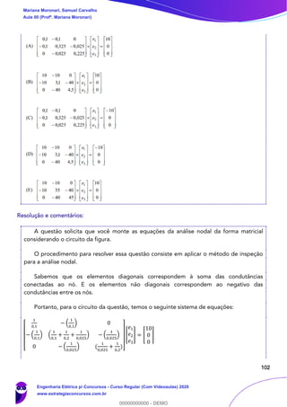 102
Resolução e comentários:
A questão solicita que você monte as equações da análise nodal da forma matricial
considerando o circuito da figura.
O procedimento para resolver essa questão consiste em aplicar o método de inspeção
para a análise nodal.
Sabemos que os elementos diagonais correspondem à soma das condutâncias
conectadas ao nó. E os elementos não diagonais correspondem ao negativo das
condutâncias entre os nós.
Portanto, para o circuito da questão, temos o seguinte sistema de equações:
[
1
0,1
− (
1
0,1
) 0
− (
1
0,1
) (
1
0,1
+
1
0,2
+
1
0,025
) − (
1
0,025
)
0 − (
1
0,025
) (
1
0,025
+
1
0,2
)]
[
𝑒1
𝑒2
𝑒3
] = [
10
0
0
]
Mariana Moronari, Samuel Carvalho
Aula 00 (Profª. Mariana Moronari)
Engenharia Elétrica p/ Concursos - Curso Regular (Com Videoaulas) 2020
www.estrategiaconcursos.com.br
0
00000000000 - DEMO
 