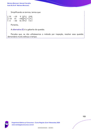 103
Simplificando os termos, temos que:
[
10 −10 0
−10 55 −40
0 −40 45
] [
𝑒1
𝑒2
𝑒3
] = [
10
0
0
]
Portanto,
A alternativa (E) é o gabarito da questão.
Perceba que, se não utilizássemos o método por inspeção, resolver essa questão
demandaria muito esforço e tempo.
Mariana Moronari, Samuel Carvalho
Aula 00 (Profª. Mariana Moronari)
Engenharia Elétrica p/ Concursos - Curso Regular (Com Videoaulas) 2020
www.estrategiaconcursos.com.br
0
00000000000 - DEMO
 