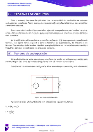 104
8. TEOREMAS DE CIRCUITOS
Com o aumento das áreas de aplicações dos circuitos elétricos, os circuitos se tornaram
cada vez mais complexos. Assim, os engenheiros desenvolveram alguns teoremas para simplificar
a análise de circuitos.
Embora os métodos dos nós e das malhas sejam técnicas poderosas para resolver circuitos,
ainda estamos interessados em métodos que possam ser usados para simplificar circuitos de forma
mais otimizada.
As simplificações série-paralelo e as transformações Δ − 𝑌 já fazem parte de nossa lista de
técnicas. Mas agora iremos expandi-la com os teoremas da superposição, de Thévenin e de
Norton. Esse estudo é indispensável devido à sua aplicabilidade em circuitos lineares e devido à
frequência com que são cobrados nas provas de concurso.
8.1. Teorema da superposição
Uma substituição de fonte, permite que uma fonte de tensão em série com um resistor seja
substituída por uma fonte de corrente em paralelo com um resistor ou vice-versa.
Considere o circuito em série da Figura 34. Qual a tensão que o resistor 𝑅 𝐿 está submetido?
Figura 34-Circuito original em série.
Aplicando a lei de Ohm juntamente com a resistência equivalente, temos:
𝑉1 = ( 𝑅1 + 𝑅 𝐿)𝑖
𝑖 =
𝑉1
( 𝑅1+𝑅 𝐿)
i
Mariana Moronari, Samuel Carvalho
Aula 00 (Profª. Mariana Moronari)
Engenharia Elétrica p/ Concursos - Curso Regular (Com Videoaulas) 2020
www.estrategiaconcursos.com.br
0
00000000000 - DEMO
 