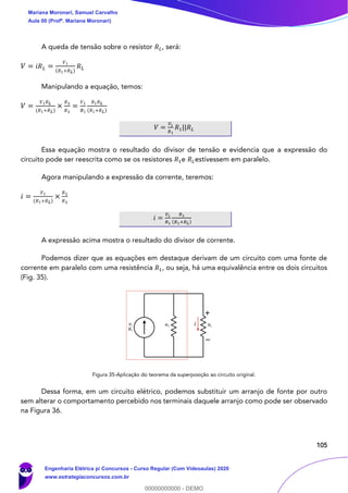 105
A queda de tensão sobre o resistor 𝑅 𝐿, será:
𝑉 = 𝑖𝑅 𝐿 =
𝑉1
( 𝑅1+𝑅 𝐿)
𝑅 𝐿
Manipulando a equação, temos:
𝑉 =
𝑉1 𝑅 𝐿
( 𝑅1+𝑅 𝐿)
×
𝑅1
𝑅1
=
𝑉1
𝑅1
𝑅1 𝑅 𝐿
( 𝑅1+𝑅 𝐿)
𝑉 =
𝑉1
𝑅1
𝑅1||𝑅 𝐿
Essa equação mostra o resultado do divisor de tensão e evidencia que a expressão do
circuito pode ser reescrita como se os resistores 𝑅1e 𝑅 𝐿estivessem em paralelo.
Agora manipulando a expressão da corrente, teremos:
𝑖 =
𝑉1
( 𝑅1+𝑅 𝐿)
×
𝑅1
𝑅1
𝑖 =
𝑉1
𝑅1
𝑅1
(𝑅1+𝑅 𝐿)
A expressão acima mostra o resultado do divisor de corrente.
Podemos dizer que as equações em destaque derivam de um circuito com uma fonte de
corrente em paralelo com uma resistência 𝑅1, ou seja, há uma equivalência entre os dois circuitos
(Fig. 35).
Figura 35-Aplicação do teorema da superposição ao circuito original.
Dessa forma, em um circuito elétrico, podemos substituir um arranjo de fonte por outro
sem alterar o comportamento percebido nos terminais daquele arranjo como pode ser observado
na Figura 36.
iV1
R1
Mariana Moronari, Samuel Carvalho
Aula 00 (Profª. Mariana Moronari)
Engenharia Elétrica p/ Concursos - Curso Regular (Com Videoaulas) 2020
www.estrategiaconcursos.com.br
0
00000000000 - DEMO
 