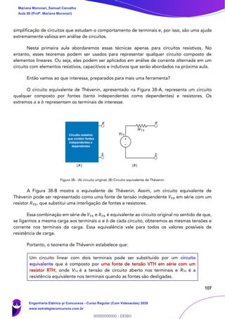 107
simplificação de circuitos que estudam o comportamento de terminais e, por isso, são uma ajuda
extremamente valiosa em análise de circuitos.
Nesta primeira aula abordaremos essas técnicas apenas para circuitos resistivos. No
entanto, esses teoremas podem ser usados para representar qualquer circuito composto de
elementos lineares. Ou seja, eles podem ser aplicados em análise de corrente alternada em um
circuito com elementos resistivos, capacitivos e indutivos que serão abordados na próxima aula.
Então vamos ao que interessa, preparados para mais uma ferramenta?
O circuito equivalente de Thévenin, apresentado na Figura 38-A, representa um circuito
qualquer composto por fontes (tanto independentes como dependentes) e resistores. Os
extremos 𝑎 e 𝑏 representam os terminais de interesse.
Figura 38-: (A) circuito original; (B) Circuito equivalente de Thévenin.
A Figura 38-B mostra o equivalente de Thévenin. Assim, um circuito equivalente de
Thévenin pode ser representado como uma fonte de tensão independente 𝑉𝑇ℎ em série com um
resistor 𝑅 𝑇ℎ, que substitui uma interligação de fontes e resistores.
Essa combinação em série de 𝑉𝑇ℎ e 𝑅 𝑇ℎ é equivalente ao circuito original no sentido de que,
se ligarmos a mesma carga aos terminais 𝑎 e 𝑏 de cada circuito, obteremos as mesmas tensões e
corrente nos terminais da carga. Essa equivalência vale para todos os valores possíveis de
resistência de carga.
Portanto, o teorema de Thévenin estabelece que:
Um circuito linear com dois terminais pode ser substituído por um circuito
equivalente que é composto por uma fonte de tensão VTH em série com um
resistor RTH, onde VTH é a tensão de circuito aberto nos terminais e RTH é a
resistência equivalente nos terminais quando as fontes são desligadas.
b
a
b
a
RT h
VT hCircuito resistivo
que contém fontes
independentes e
dependentes
(A) (B)
Mariana Moronari, Samuel Carvalho
Aula 00 (Profª. Mariana Moronari)
Engenharia Elétrica p/ Concursos - Curso Regular (Com Videoaulas) 2020
www.estrategiaconcursos.com.br
0
00000000000 - DEMO
 