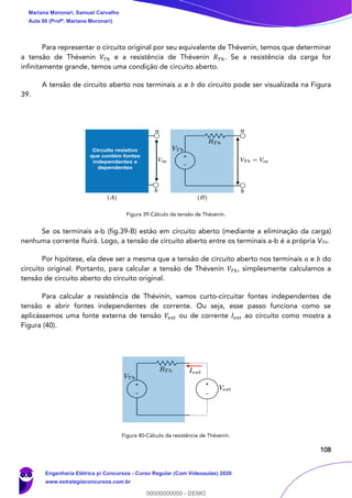 108
Para representar o circuito original por seu equivalente de Thévenin, temos que determinar
a tensão de Thévenin 𝑉𝑇ℎ e a resistência de Thévenin 𝑅 𝑇ℎ. Se a resistência da carga for
infinitamente grande, temos uma condição de circuito aberto.
A tensão de circuito aberto nos terminais 𝑎 e 𝑏 do circuito pode ser visualizada na Figura
39.
Figura 39-Cálculo da tensão de Thévenin.
Se os terminais a-b (fig.39-B) estão em circuito aberto (mediante a eliminação da carga)
nenhuma corrente fluirá. Logo, a tensão de circuito aberto entre os terminais a-b é a própria VTH.
Por hipótese, ela deve ser a mesma que a tensão de circuito aberto nos terminais 𝑎 e 𝑏 do
circuito original. Portanto, para calcular a tensão de Thévenin 𝑉𝑇ℎ, simplesmente calculamos a
tensão de circuito aberto do circuito original.
Para calcular a resistência de Thévinin, vamos curto-circuitar fontes independentes de
tensão e abrir fontes independentes de corrente. Ou seja, esse passo funciona como se
aplicássemos uma fonte externa de tensão 𝑉𝑒𝑥𝑡 ou de corrente 𝐼𝑒𝑥𝑡 ao circuito como mostra a
Figura (40).
Figura 40-Cálculo da resistência de Thévenin.
Mariana Moronari, Samuel Carvalho
Aula 00 (Profª. Mariana Moronari)
Engenharia Elétrica p/ Concursos - Curso Regular (Com Videoaulas) 2020
www.estrategiaconcursos.com.br
0
00000000000 - DEMO
 