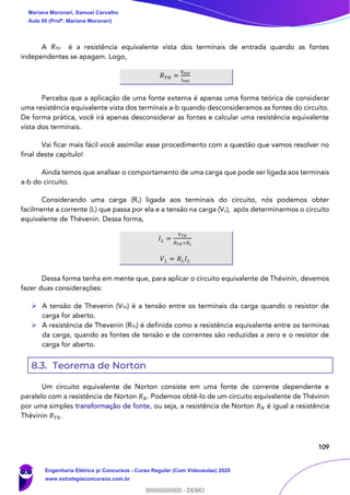 109
A RTH é a resistência equivalente vista dos terminais de entrada quando as fontes
independentes se apagam. Logo,
𝑅 𝑇𝐻 =
𝑉𝑒𝑥𝑡
𝐼 𝑒𝑥𝑡
Perceba que a aplicação de uma fonte externa é apenas uma forma teórica de considerar
uma resistência equivalente vista dos terminais a-b quando desconsideramos as fontes do circuito.
De forma prática, você irá apenas desconsiderar as fontes e calcular uma resistência equivalente
vista dos terminais.
Vai ficar mais fácil você assimilar esse procedimento com a questão que vamos resolver no
final deste capítulo!
Ainda temos que analisar o comportamento de uma carga que pode ser ligada aos terminais
a-b do circuito.
Considerando uma carga (RL) ligada aos terminais do circuito, nós podemos obter
facilmente a corrente (IL) que passa por ela e a tensão na carga (VL), após determinarmos o circuito
equivalente de Thévenin. Dessa forma,
𝐼 𝐿 =
𝑉 𝑇𝐻
𝑅 𝑇𝐻+𝑅 𝐿
𝑉 𝐿 = 𝑅 𝐿 𝐼 𝐿
Dessa forma tenha em mente que, para aplicar o circuito equivalente de Thévinin, devemos
fazer duas considerações:
➢ A tensão de Thevenin (VTh) é a tensão entre os terminais da carga quando o resistor de
carga for aberto.
➢ A resistência de Thevenin (RTh) é definida como a resistência equivalente entre os terminas
da carga, quando as fontes de tensão e de correntes são reduzidas a zero e o resistor de
carga for aberto.
8.3. Teorema de Norton
Um circuito equivalente de Norton consiste em uma fonte de corrente dependente e
paralelo com a resistência de Norton 𝑅 𝑁. Podemos obtê-lo de um circuito equivalente de Thévinin
por uma simples transformação de fonte, ou seja, a resistência de Norton 𝑅 𝑁 é igual a resistência
Thévinin 𝑅 𝑇ℎ.
Mariana Moronari, Samuel Carvalho
Aula 00 (Profª. Mariana Moronari)
Engenharia Elétrica p/ Concursos - Curso Regular (Com Videoaulas) 2020
www.estrategiaconcursos.com.br
0
00000000000 - DEMO
 