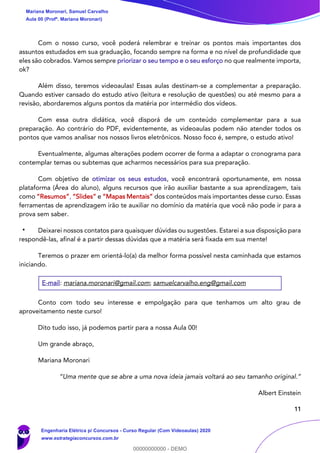11
Com o nosso curso, você poderá relembrar e treinar os pontos mais importantes dos
assuntos estudados em sua graduação, focando sempre na forma e no nível de profundidade que
eles são cobrados. Vamos sempre priorizar o seu tempo e o seu esforço no que realmente importa,
ok?
Além disso, teremos videoaulas! Essas aulas destinam-se a complementar a preparação.
Quando estiver cansado do estudo ativo (leitura e resolução de questões) ou até mesmo para a
revisão, abordaremos alguns pontos da matéria por intermédio dos vídeos.
Com essa outra didática, você disporá de um conteúdo complementar para a sua
preparação. Ao contrário do PDF, evidentemente, as videoaulas podem não atender todos os
pontos que vamos analisar nos nossos livros eletrônicos. Nosso foco é, sempre, o estudo ativo!
Eventualmente, algumas alterações podem ocorrer de forma a adaptar o cronograma para
contemplar temas ou subtemas que acharmos necessários para sua preparação.
Com objetivo de otimizar os seus estudos, você encontrará oportunamente, em nossa
plataforma (Área do aluno), alguns recursos que irão auxiliar bastante a sua aprendizagem, tais
como “Resumos”, “Slides” e “Mapas Mentais” dos conteúdos mais importantes desse curso. Essas
ferramentas de aprendizagem irão te auxiliar no domínio da matéria que você não pode ir para a
prova sem saber.
Deixarei nossos contatos para quaisquer dúvidas ou sugestões. Estarei a sua disposição para
respondê-las, afinal é a partir dessas dúvidas que a matéria será fixada em sua mente!
Teremos o prazer em orientá-lo(a) da melhor forma possível nesta caminhada que estamos
iniciando.
E-mail: mariana.moronari@gmail.com; samuelcarvalho.eng@gmail.com
Conto com todo seu interesse e empolgação para que tenhamos um alto grau de
aproveitamento neste curso!
Dito tudo isso, já podemos partir para a nossa Aula 00!
Um grande abraço,
Mariana Moronari
“Uma mente que se abre a uma nova ideia jamais voltará ao seu tamanho original.”
Albert Einstein
Mariana Moronari, Samuel Carvalho
Aula 00 (Profª. Mariana Moronari)
Engenharia Elétrica p/ Concursos - Curso Regular (Com Videoaulas) 2020
www.estrategiaconcursos.com.br
0
00000000000 - DEMO
 