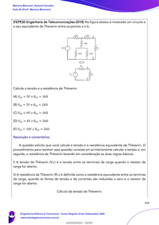111
(FEPESE-Engenharia de Telecomunicações-2018) Na figura abaixo é mostrado um circuito e
o seu equivalente de Thevenin entre os pontos a e b.
Calcule a tensão e a resistência de Thévenin.
(A) 𝑉𝑡ℎ = 5𝑉 𝑒 𝑅𝑡ℎ = 1𝑘Ω
(B) 𝑉𝑡ℎ = 5𝑉 𝑒 𝑅𝑡ℎ = 2𝑘Ω
(C) 𝑉𝑡ℎ = 6𝑉 𝑒 𝑅𝑡ℎ = 1𝑘Ω
(D) 𝑉𝑡ℎ = 6𝑉 𝑒 𝑅𝑡ℎ = 2𝑘Ω
(E) 𝑉𝑡ℎ = 10𝑉 𝑒 𝑅𝑡ℎ = 2𝑘Ω
Resolução e comentários:
A questão solicita que você calcule a tensão e a resistência equivalente de Thévenin. O
procedimento para resolver essa questão consiste em primeiramente calcular a tensão e, em
seguida, a resistência de Thévenin levando em consideração as duas regras básicas:
I) A tensão de Thévenin (VTh) é a tensão entre os terminais da carga quando o resistor de
carga for aberto.
II) A resistência de Thévenin (RTh) é definida como a resistência equivalente entre os terminas
da carga, quando as fontes de tensão e de correntes são reduzidas a zero e o resistor de
carga for aberto.
Cálculo da tensão de Thévenin:
Mariana Moronari, Samuel Carvalho
Aula 00 (Profª. Mariana Moronari)
Engenharia Elétrica p/ Concursos - Curso Regular (Com Videoaulas) 2020
www.estrategiaconcursos.com.br
0
00000000000 - DEMO
 