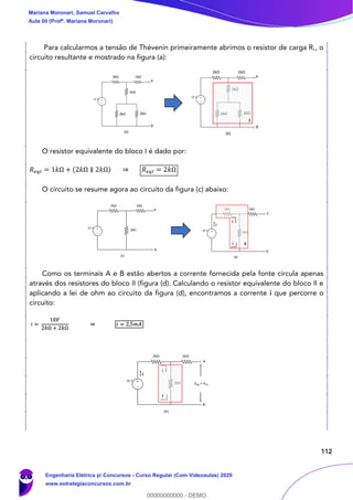 112
Para calcularmos a tensão de Thévenin primeiramente abrimos o resistor de carga RL, o
circuito resultante e mostrado na figura (a):
O resistor equivalente do bloco I é dado por:
𝑅 𝑒𝑞𝐼 = 1𝑘Ω + (2𝑘Ω ∥ 2𝑘Ω) ⇒ 𝑅 𝑒𝑞𝐼 = 2𝑘Ω
O circuito se resume agora ao circuito da figura (c) abaixo:
Como os terminais A e B estão abertos a corrente fornecida pela fonte circula apenas
através dos resistores do bloco II (figura (d). Calculando o resistor equivalente do bloco II e
aplicando a lei de ohm ao circuito da figura (d), encontramos a corrente i que percorre o
circuito:
Mariana Moronari, Samuel Carvalho
Aula 00 (Profª. Mariana Moronari)
Engenharia Elétrica p/ Concursos - Curso Regular (Com Videoaulas) 2020
www.estrategiaconcursos.com.br
0
00000000000 - DEMO
 