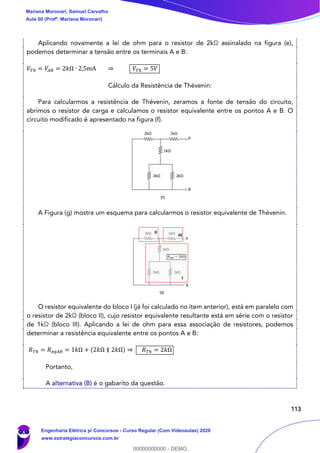 113
Aplicando novamente a lei de ohm para o resistor de 2kΩ assinalado na figura (e),
podemos determinar a tensão entre os terminais A e B:
𝑉𝑇ℎ = 𝑉𝐴𝐵 = 2𝑘Ω ∙ 2,5mA ⇒ 𝑉𝑇ℎ = 5𝑉
Cálculo da Resistência de Thévenin:
Para calcularmos a resistência de Thévenin, zeramos a fonte de tensão do circuito,
abrimos o resistor de carga e calculamos o resistor equivalente entre os pontos A e B. O
circuito modificado é apresentado na figura (f).
A Figura (g) mostra um esquema para calcularmos o resistor equivalente de Thévenin.
O resistor equivalente do bloco I (já foi calculado no item anterior), está em paralelo com
o resistor de 2kΩ (bloco II), cujo resistor equivalente resultante está em série com o resistor
de 1kΩ (bloco III). Aplicando a lei de ohm para essa associação de resistores, podemos
determinar a resistência equivalente entre os pontos A e B:
𝑅 𝑇ℎ = 𝑅 𝑒𝑞𝐴𝐵 = 1𝑘Ω + (2𝑘Ω ∥ 2𝑘Ω) ⇒ 𝑅 𝑇ℎ = 2𝑘Ω
Portanto,
A alternativa (B) é o gabarito da questão.
Mariana Moronari, Samuel Carvalho
Aula 00 (Profª. Mariana Moronari)
Engenharia Elétrica p/ Concursos - Curso Regular (Com Videoaulas) 2020
www.estrategiaconcursos.com.br
0
00000000000 - DEMO
 
