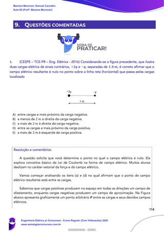 114
9. QUESTÕES COMENTADAS
1. (CESPE – TCE-PR – Eng. Elétrica - 2016) Considerando-se a figura precedente, que ilustra
duas cargas elétrica de sinais contrários, +𝟐𝒒 e −𝒒, separadas de 𝟏, 𝟎 𝒎, é correto afirmar que o
campo elétrico resultante é nulo no ponto sobre a linha reta (horizontal) que passa pelas cargas
localizado
A) entre cargas e mais próximo da carga negativa.
B) a menos de 2 𝑚 à direita da carga negativa.
C) a mais de 2 𝑚 à direita da carga negativa.
D) entre as cargas e mais próximo da carga positiva.
E) a mais de 2 𝑚 à esquerda da carga positiva.
Resolução e comentários:
A questão solicita que você determine o ponto no qual o campo elétrico é nulo. Ela
explora conceitos básico da Lei de Coulomb na forma de campo elétrico. Muitos alunos
deslizam no caráter vetorial da força e do campo elétrico.
Vamos começar analisando os itens (a) e (d) no qual afirmam que o ponto de campo
elétrico resultante está entre as cargas.
Sabemos que cargas positivas produzem no espaço em todas as direções um campo de
afastamento, enquanto cargas negativas produzem um campo de aproximação. Na Figura
abaixo apresenta graficamente um ponto arbitrário 𝑷 entre as cargas e seus devidos campos
elétricos.
Mariana Moronari, Samuel Carvalho
Aula 00 (Profª. Mariana Moronari)
Engenharia Elétrica p/ Concursos - Curso Regular (Com Videoaulas) 2020
www.estrategiaconcursos.com.br
0
00000000000 - DEMO
 