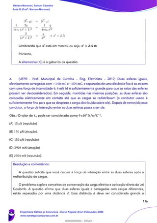 116
Lembrando que 𝒙′ está em metros, ou seja, 𝒙′
= 𝟐, 𝟓 𝒎
Portanto,
A alternativa ( C) é o gabarito da questão.
2. (UFPR - Pref. Municipal de Curitiba – Eng. Eletricista – 2019) Duas esferas iguais,
eletricamente carregadas com +𝟏𝟒𝟎 𝐦𝐂 e−𝟏𝟓𝟒 𝐦𝐂, e separadas de uma distância fixa 𝐝 se atraem
com uma força de intensidade 𝟔, 𝟔 𝐦𝐍 (𝐝 é suficientemente grande para que os raios das esferas
possam ser desconsiderados). Em seguida, mantidas nas mesmas posições, as duas esferas são
colocadas eletricamente em contato até que as cargas se redistribuam (o condutor usado é
suficientemente fino para que se despreze a carga distribuída sobre ele). Depois de removido esse
condutor, a força de interação entre as duas esferas passa a ser de:
Obs.: O valor de k0 pode ser considerado como 9 x109
N/m2
C−2
.
(A) 15 μN (repulsão)
(B) 150 μN (atração).
(C) 150 μN (repulsão).
(D) 2904 mN (atração)
(E) 2904 mN (repulsão).
Resolução e comentários:
A questão solicita que você calcule a força de interação entre as duas esferas após a
redistribuição de cargas.
O problema explora conceitos de conservação da carga elétrica e aplicação direta da Lei
Coulomb. A questão afirma que duas esferas iguais e carregadas com cargas diferentes,
estão separadas por uma distância 𝑑. Essa distância 𝑑 deve ser considerada grande o
Mariana Moronari, Samuel Carvalho
Aula 00 (Profª. Mariana Moronari)
Engenharia Elétrica p/ Concursos - Curso Regular (Com Videoaulas) 2020
www.estrategiaconcursos.com.br
0
00000000000 - DEMO
 