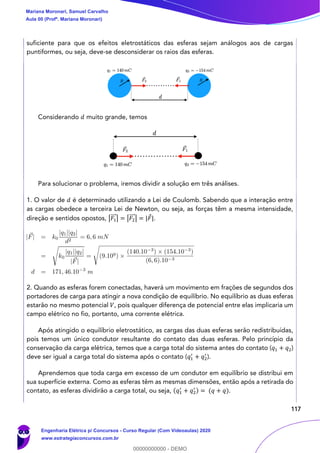 117
suficiente para que os efeitos eletrostáticos das esferas sejam análogos aos de cargas
puntiformes, ou seja, deve-se desconsiderar os raios das esferas.
Considerando 𝑑 muito grande, temos
Para solucionar o problema, iremos dividir a solução em três análises.
1. O valor de 𝑑 é determinado utilizando a Lei de Coulomb. Sabendo que a interação entre
as cargas obedece a terceira Lei de Newton, ou seja, as forças têm a mesma intensidade,
direção e sentidos opostos, |𝐹1
⃗⃗⃗ | = |𝐹2
⃗⃗⃗ | = |𝐹|.
2. Quando as esferas forem conectadas, haverá um movimento em frações de segundos dos
portadores de carga para atingir a nova condição de equilíbrio. No equilíbrio as duas esferas
estarão no mesmo potencial 𝑉, pois qualquer diferença de potencial entre elas implicaria um
campo elétrico no fio, portanto, uma corrente elétrica.
Após atingido o equilíbrio eletrostático, as cargas das duas esferas serão redistribuídas,
pois temos um único condutor resultante do contato das duas esferas. Pelo princípio da
conservação da carga elétrica, temos que a carga total do sistema antes do contato (𝑞1 + 𝑞2)
deve ser igual a carga total do sistema após o contato (𝑞1
′
+ 𝑞2
′
).
Aprendemos que toda carga em excesso de um condutor em equilíbrio se distribui em
sua superfície externa. Como as esferas têm as mesmas dimensões, então após a retirada do
contato, as esferas dividirão a carga total, ou seja, (𝑞1
′
+ 𝑞2
′ ) = (𝑞 + 𝑞).
Mariana Moronari, Samuel Carvalho
Aula 00 (Profª. Mariana Moronari)
Engenharia Elétrica p/ Concursos - Curso Regular (Com Videoaulas) 2020
www.estrategiaconcursos.com.br
0
00000000000 - DEMO
 