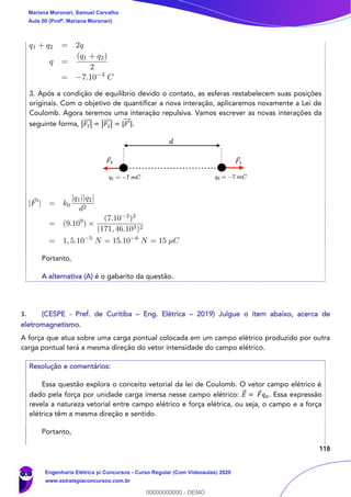 118
3. Após a condição de equilíbrio devido o contato, as esferas restabelecem suas posições
originais. Com o objetivo de quantificar a nova interação, aplicaremos novamente a Lei de
Coulomb. Agora teremos uma interação repulsiva. Vamos escrever as novas interações da
seguinte forma, |𝐹1
⃗⃗⃗ | = |𝐹2
⃗⃗⃗ | = |𝐹′⃗⃗⃗ |.
Portanto,
A alternativa (A) é o gabarito da questão.
3. (CESPE - Pref. de Curitiba – Eng. Elétrica – 2019) Julgue o item abaixo, acerca de
eletromagnetismo.
A força que atua sobre uma carga pontual colocada em um campo elétrico produzido por outra
carga pontual terá a mesma direção do vetor intensidade do campo elétrico.
Resolução e comentários:
Essa questão explora o conceito vetorial da lei de Coulomb. O vetor campo elétrico é
dado pela força por unidade carga imersa nesse campo elétrico: 𝐸⃗ = 𝐹 𝑞0. Essa expressão
revela a natureza vetorial entre campo elétrico e força elétrica, ou seja, o campo e a força
elétrica têm a mesma direção e sentido.
Portanto,
Mariana Moronari, Samuel Carvalho
Aula 00 (Profª. Mariana Moronari)
Engenharia Elétrica p/ Concursos - Curso Regular (Com Videoaulas) 2020
www.estrategiaconcursos.com.br
0
00000000000 - DEMO
 